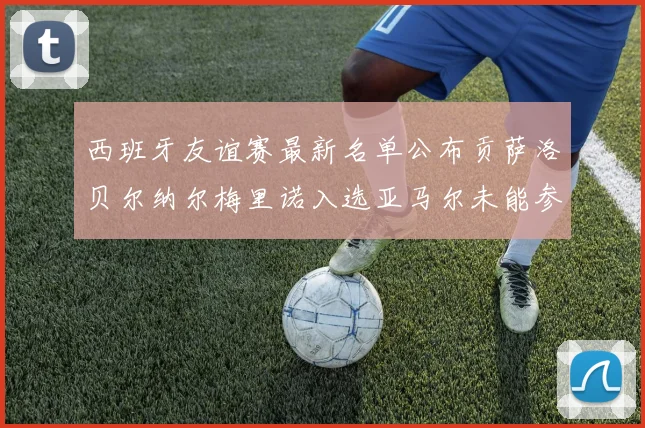 西班牙友谊赛最新名单公布贡萨洛贝尔纳尔梅里诺入选亚马尔未能参赛