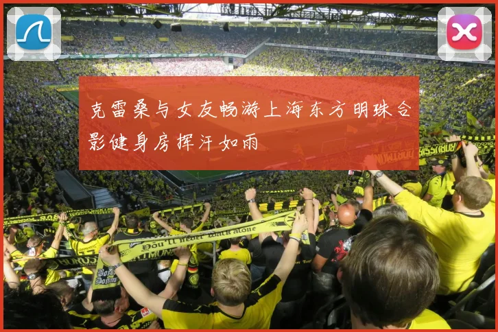 克雷桑与女友畅游上海东方明珠合影健身房挥汗如雨