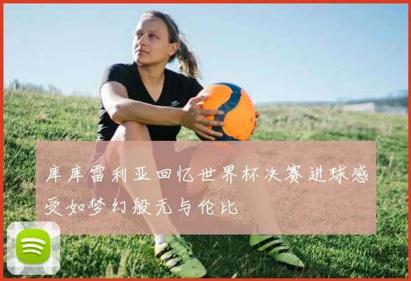 库库雷利亚回忆世界杯决赛进球感受如梦幻般无与伦比