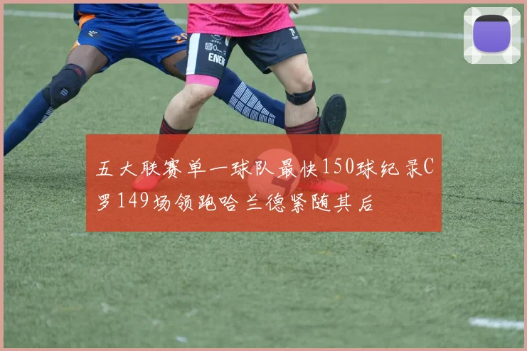 五大联赛单一球队最快150球纪录C罗149场领跑哈兰德紧随其后