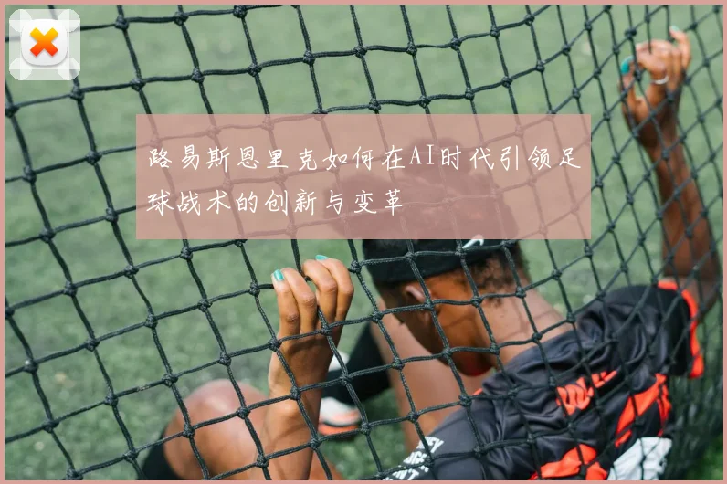 路易斯恩里克如何在AI时代引领足球战术的创新与变革