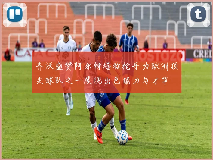 齐沃盛赞阿尔特塔称枪手为欧洲顶尖球队之一展现出色能力与才华