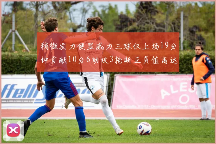 稍微发力便显威力三球仅上场19分钟贡献10分6助攻3抢断正负值高达22