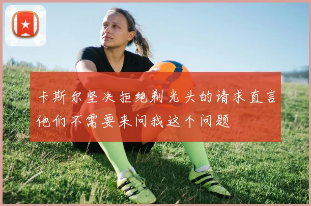 卡斯尔坚决拒绝剃光头的请求直言他们不需要来问我这个问题