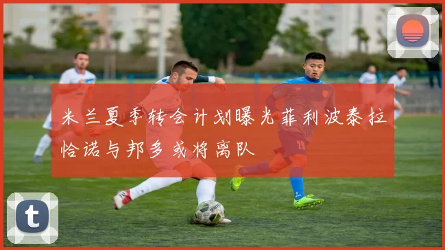 米兰夏季转会计划曝光菲利波泰拉恰诺与邦多或将离队