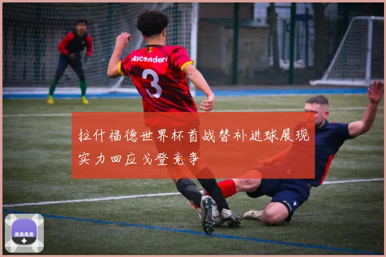 拉什福德世界杯首战替补进球展现实力回应戈登竞争
