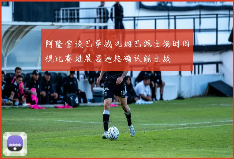 阿隆索谈巴萨战况姆巴佩出场时间视比赛进展吕迪格确认能出战