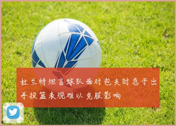 杜兰特坦言球队面对包夹时急于出手投篮表现难以克服影响