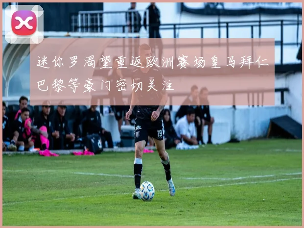 迷你罗渴望重返欧洲赛场皇马拜仁巴黎等豪门密切关注