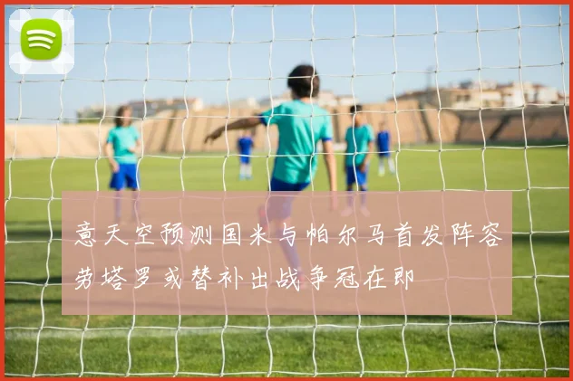 意天空预测国米与帕尔马首发阵容劳塔罗或替补出战争冠在即