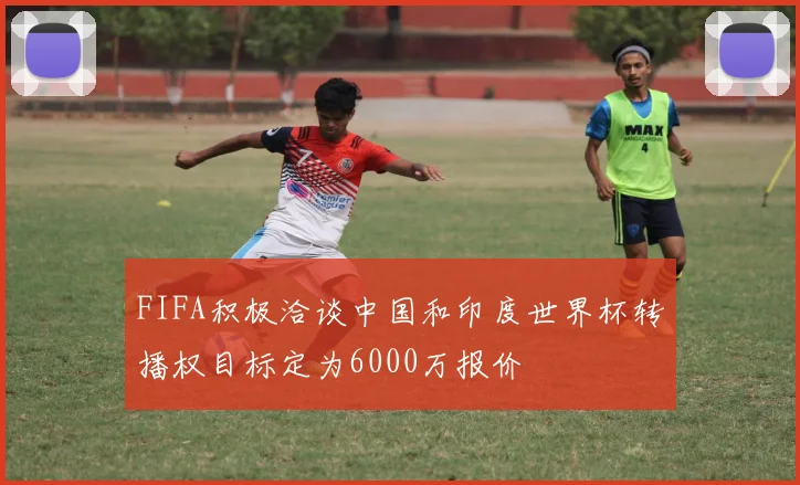 FIFA积极洽谈中国和印度世界杯转播权目标定为6000万报价