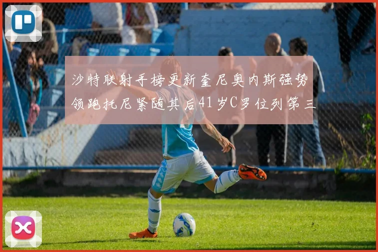 沙特联射手榜更新奎尼奥内斯强势领跑托尼紧随其后41岁C罗位列第三