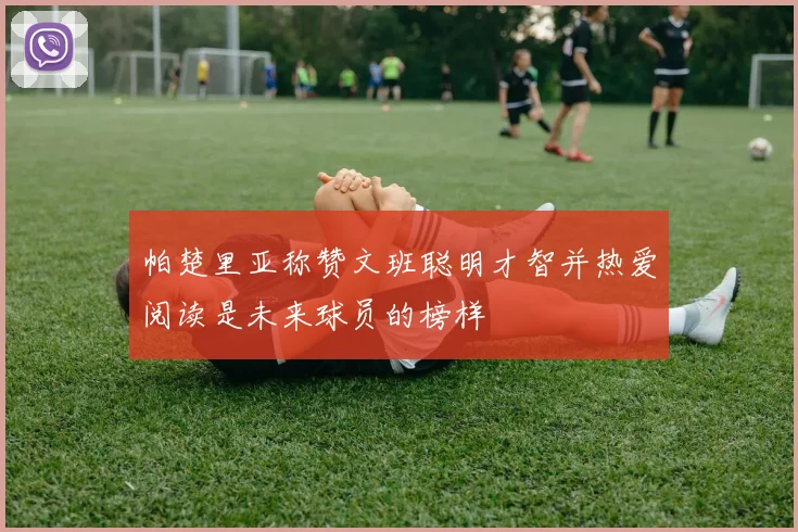 帕楚里亚称赞文班聪明才智并热爱阅读是未来球员的榜样