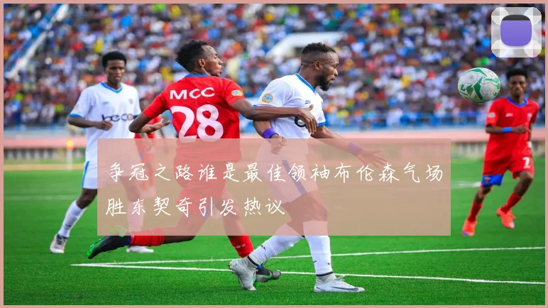 争冠之路谁是最佳领袖布伦森气场胜东契奇引发热议
