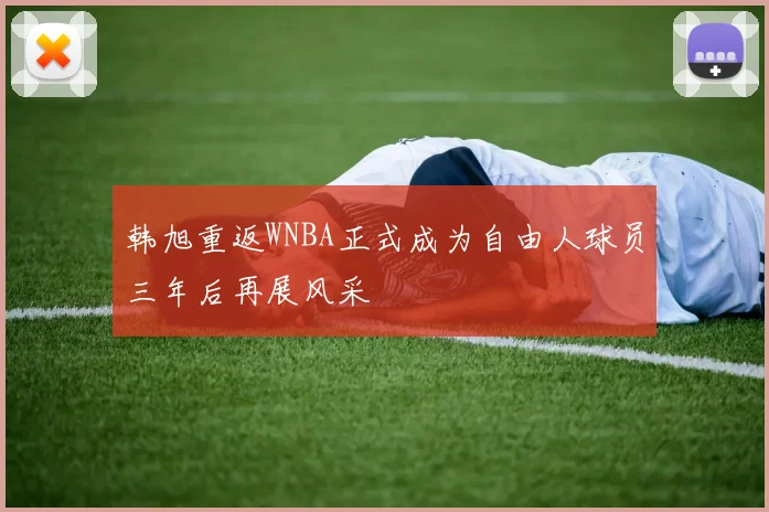 韩旭重返WNBA正式成为自由人球员三年后再展风采